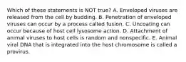 Which of these statements is NOT true? A. Enveloped viruses are released from the cell by budding. B. Penetration of enveloped viruses can occur by a process called fusion. C. Uncoating can occur because of host cell lysosome action. D. Attachment of animal viruses to host cells is random and nonspecific. E. Animal viral DNA that is integrated into the host chromosome is called a provirus.