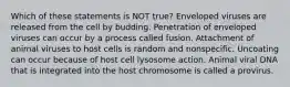 Which of these statements is NOT true? Enveloped viruses are released from the cell by budding. Penetration of enveloped viruses can occur by a process called fusion. Attachment of animal viruses to host cells is random and nonspecific. Uncoating can occur because of host cell lysosome action. Animal viral DNA that is integrated into the host chromosome is called a provirus.