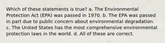 Which of these statements is true? a. The Environmental Protection Act (EPA) was passed in 1970. b. The EPA was passed in part due to public concern about environmental degradation. c. The United States has the most comprehensive environmental protection laws in the world. d. All of these are correct.