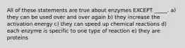 All of these statements are true about enzymes EXCEPT _____. a) they can be used over and over again b) they increase the activation energy c) they can speed up chemical reactions d) each enzyme is specific to one type of reaction e) they are proteins