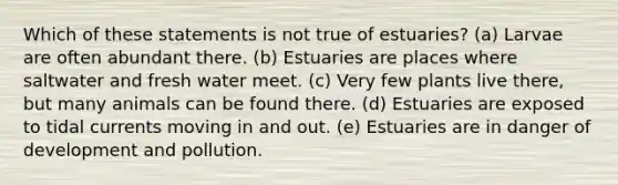 Which of these statements is not true of estuaries? (a) Larvae are often abundant there. (b) Estuaries are places where saltwater and fresh water meet. (c) Very few plants live there, but many animals can be found there. (d) Estuaries are exposed to tidal currents moving in and out. (e) Estuaries are in danger of development and pollution.