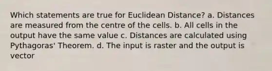 Which statements are true for Euclidean Distance? a. Distances are measured from the centre of the cells. b. All cells in the output have the same value c. Distances are calculated using Pythagoras' Theorem. d. The input is raster and the output is vector