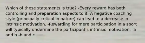 Which of these statements is true? -Every reward has both controlling and preparation aspects to it -A negative coaching style (principally critical in nature) can lead to a decrease in intrinsic motivation. -Rewarding for mere participation in a sport will typically undermine the participant's intrinsic motivation. -a and b -b and c