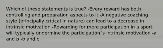 Which of these statements is true? -Every reward has both controlling and preparation aspects to it -A negative coaching style (principally critical in nature) can lead to a decrease in intrinsic motivation -Rewarding for mere participation in a sport will typically undermine the participation´s intrinsic motivation -a and b -b and c