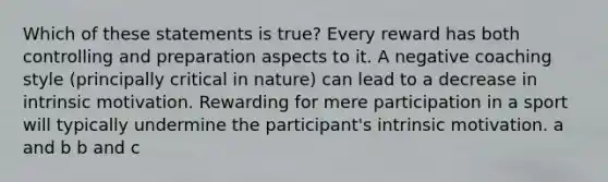 Which of these statements is true? Every reward has both controlling and preparation aspects to it. A negative coaching style (principally critical in nature) can lead to a decrease in intrinsic motivation. Rewarding for mere participation in a sport will typically undermine the participant's intrinsic motivation. a and b b and c