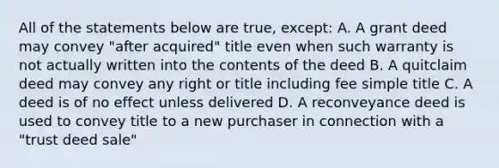 All of the statements below are true, except: A. A grant deed may convey "after acquired" title even when such warranty is not actually written into the contents of the deed B. A quitclaim deed may convey any right or title including fee simple title C. A deed is of no effect unless delivered D. A reconveyance deed is used to convey title to a new purchaser in connection with a "trust deed sale"