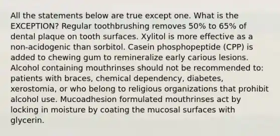 All the statements below are true except one. What is the EXCEPTION? Regular toothbrushing removes 50% to 65% of dental plaque on tooth surfaces. Xylitol is more effective as a non-acidogenic than sorbitol. Casein phosphopeptide (CPP) is added to chewing gum to remineralize early carious lesions. Alcohol containing mouthrinses should not be recommended to: patients with braces, chemical dependency, diabetes, xerostomia, or who belong to religious organizations that prohibit alcohol use. Mucoadhesion formulated mouthrinses act by locking in moisture by coating the mucosal surfaces with glycerin.