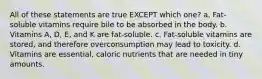 All of these statements are true EXCEPT which one? a. Fat-soluble vitamins require bile to be absorbed in the body. b. Vitamins A, D, E, and K are fat-soluble. c. Fat-soluble vitamins are stored, and therefore overconsumption may lead to toxicity. d. Vitamins are essential, caloric nutrients that are needed in tiny amounts.