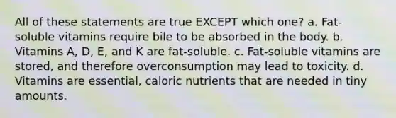 All of these statements are true EXCEPT which one? a. Fat-soluble vitamins require bile to be absorbed in the body. b. Vitamins A, D, E, and K are fat-soluble. c. Fat-soluble vitamins are stored, and therefore overconsumption may lead to toxicity. d. Vitamins are essential, caloric nutrients that are needed in tiny amounts.