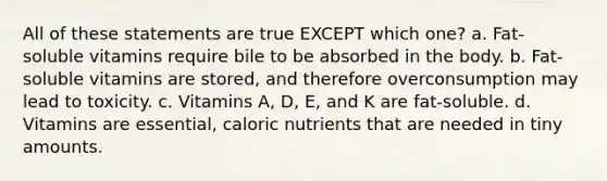 All of these statements are true EXCEPT which one? a. Fat-soluble vitamins require bile to be absorbed in the body. b. Fat-soluble vitamins are stored, and therefore overconsumption may lead to toxicity. c. Vitamins A, D, E, and K are fat-soluble. d. Vitamins are essential, caloric nutrients that are needed in tiny amounts.