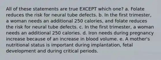 All of these statements are true EXCEPT which one? a. Folate reduces the risk for neural tube defects. b. In the first trimester, a woman needs an additional 250 calories, and folate reduces the risk for neural tube defects. c. In the first trimester, a woman needs an additional 250 calories. d. Iron needs during pregnancy increase because of an increase in blood volume. e. A mother's nutritional status is important during implantation, fetal development and during critical periods.