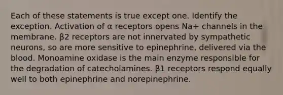 Each of these statements is true except one. Identify the exception. Activation of α receptors opens Na+ channels in the membrane. β2 receptors are not innervated by sympathetic neurons, so are more sensitive to epinephrine, delivered via the blood. Monoamine oxidase is the main enzyme responsible for the degradation of catecholamines. β1 receptors respond equally well to both epinephrine and norepinephrine.