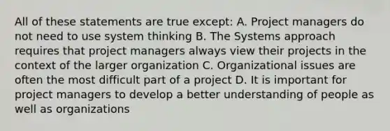 All of these statements are true except: A. Project managers do not need to use system thinking B. The Systems approach requires that project managers always view their projects in the context of the larger organization C. Organizational issues are often the most difficult part of a project D. It is important for project managers to develop a better understanding of people as well as organizations