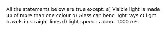 All the statements below are true except: a) Visible light is made up of <a href='https://www.questionai.com/knowledge/keWHlEPx42-more-than' class='anchor-knowledge'>more than</a> one colour b) Glass can bend light rays c) light travels in straight lines d) light speed is about 1000 m/s