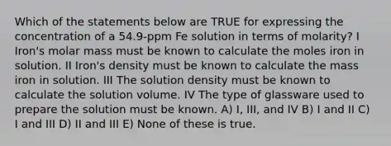 Which of the statements below are TRUE for expressing the concentration of a 54.9-ppm Fe solution in terms of molarity? I Iron's molar mass must be known to calculate the moles iron in solution. II Iron's density must be known to calculate the mass iron in solution. III The solution density must be known to calculate the solution volume. IV The type of glassware used to prepare the solution must be known. A) I, III, and IV B) I and II C) I and III D) II and III E) None of these is true.