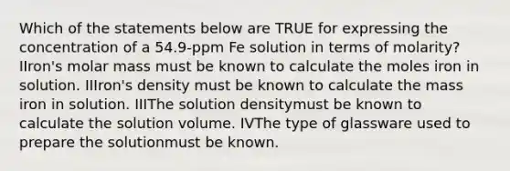 Which of the statements below are TRUE for expressing the concentration of a 54.9-ppm Fe solution in terms of molarity? IIron's molar mass must be known to calculate the moles iron in solution. IIIron's density must be known to calculate the mass iron in solution. IIIThe solution densitymust be known to calculate the solution volume. IVThe type of glassware used to prepare the solutionmust be known.