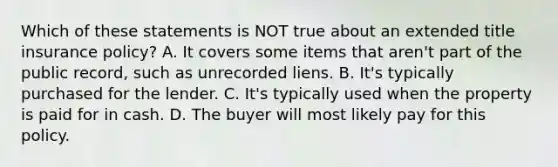 Which of these statements is NOT true about an extended title insurance policy? A. It covers some items that aren't part of the public record, such as unrecorded liens. B. It's typically purchased for the lender. C. It's typically used when the property is paid for in cash. D. The buyer will most likely pay for this policy.