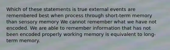 Which of these statements is true external events are remembered best when process through short-term memory than sensory memory We cannot remember what we have not encoded. We are able to remember information that has not been encoded properly working memory is equivalent to long-term memory.