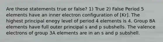 Are these statements true or false? 1) True 2) False Period 5 elements have an inner electron configuration of [Kr]. The highest principal enegy level of period 4 elements is 4. Group 8A elements have full outer principal s and p subshells. The valence electrons of group 3A elements are in an s and p subshell.