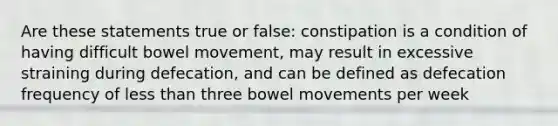 Are these statements true or false: constipation is a condition of having difficult bowel movement, may result in excessive straining during defecation, and can be defined as defecation frequency of less than three bowel movements per week