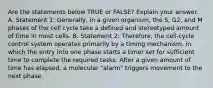 Are the statements below TRUE or FALSE? Explain your answer. A. Statement 1: Generally, in a given organism, the S, G2, and M phases of the cell cycle take a defined and stereotyped amount of time in most cells. B. Statement 2: Therefore, the cell-cycle control system operates primarily by a timing mechanism, in which the entry into one phase starts a timer set for sufficient time to complete the required tasks. After a given amount of time has elapsed, a molecular "alarm" triggers movement to the next phase.