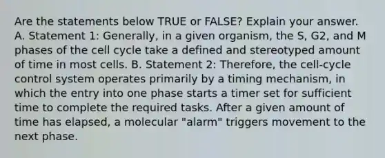 Are the statements below TRUE or FALSE? Explain your answer. A. Statement 1: Generally, in a given organism, the S, G2, and M phases of the cell cycle take a defined and stereotyped amount of time in most cells. B. Statement 2: Therefore, the cell-cycle control system operates primarily by a timing mechanism, in which the entry into one phase starts a timer set for sufficient time to complete the required tasks. After a given amount of time has elapsed, a molecular "alarm" triggers movement to the next phase.