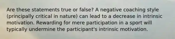 Are these statements true or false? A negative coaching style (principally critical in nature) can lead to a decrease in intrinsic motivation. Rewarding for mere participation in a sport will typically undermine the participant's intrinsic motivation.