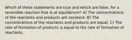 Which of these statements are true and which are false, for a reversible reaction that is at equilibrium? A) The concentrations of the reactants and products are constant, B) The concentrations of the reactants and products are equal, C) The rate of formation of products is equal to the rate of formation of reactants.