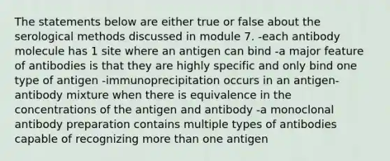 The statements below are either true or false about the serological methods discussed in module 7. -each antibody molecule has 1 site where an antigen can bind -a major feature of antibodies is that they are highly specific and only bind one type of antigen -immunoprecipitation occurs in an antigen-antibody mixture when there is equivalence in the concentrations of the antigen and antibody -a monoclonal antibody preparation contains multiple types of antibodies capable of recognizing more than one antigen