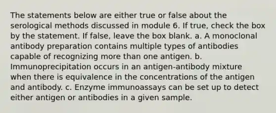 The statements below are either true or false about the serological methods discussed in module 6. If true, check the box by the statement. If false, leave the box blank. a. A monoclonal antibody preparation contains multiple types of antibodies capable of recognizing <a href='https://www.questionai.com/knowledge/keWHlEPx42-more-than' class='anchor-knowledge'>more than</a> one antigen. b. Immunoprecipitation occurs in an antigen-antibody mixture when there is equivalence in the concentrations of the antigen and antibody. c. Enzyme immunoassays can be set up to detect either antigen or antibodies in a given sample.