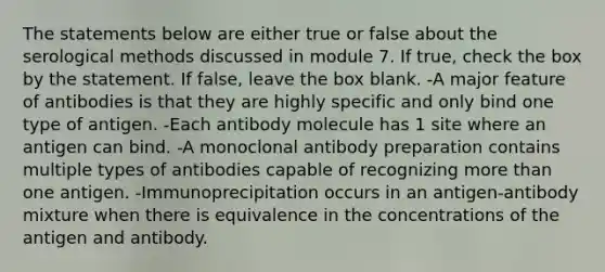 The statements below are either true or false about the serological methods discussed in module 7. If true, check the box by the statement. If false, leave the box blank. -A major feature of antibodies is that they are highly specific and only bind one type of antigen. -Each antibody molecule has 1 site where an antigen can bind. -A monoclonal antibody preparation contains multiple types of antibodies capable of recognizing more than one antigen. -Immunoprecipitation occurs in an antigen-antibody mixture when there is equivalence in the concentrations of the antigen and antibody.