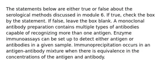 The statements below are either true or false about the serological methods discussed in module 6. If true, check the box by the statement. If false, leave the box blank. A monoclonal antibody preparation contains multiple types of antibodies capable of recognizing more than one antigen. Enzyme immunoassays can be set up to detect either antigen or antibodies in a given sample. Immunoprecipitation occurs in an antigen-antibody mixture when there is equivalence in the concentrations of the antigen and antibody.