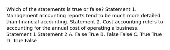 Which of the statements is true or false? Statement 1. Management accounting reports tend to be much more detailed than financial accounting. Statement 2. Cost accounting refers to accounting for the annual cost of operating a business. Statement 1 Statement 2 A. False True B. False False C. True True D. True False