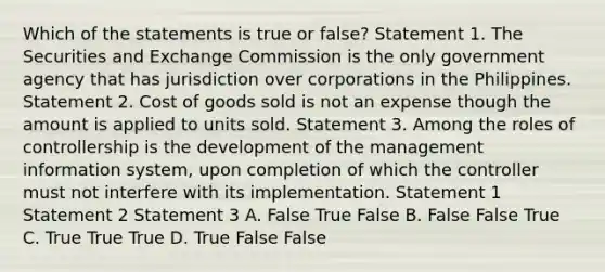 Which of the statements is true or false? Statement 1. The Securities and Exchange Commission is the only government agency that has jurisdiction over corporations in the Philippines. Statement 2. Cost of goods sold is not an expense though the amount is applied to units sold. Statement 3. Among the roles of controllership is the development of the management information system, upon completion of which the controller must not interfere with its implementation. Statement 1 Statement 2 Statement 3 A. False True False B. False False True C. True True True D. True False False