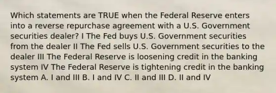 Which statements are TRUE when the Federal Reserve enters into a reverse repurchase agreement with a U.S. Government securities dealer? I The Fed buys U.S. Government securities from the dealer II The Fed sells U.S. Government securities to the dealer III The Federal Reserve is loosening credit in the banking system IV The Federal Reserve is tightening credit in the banking system A. I and III B. I and IV C. II and III D. II and IV