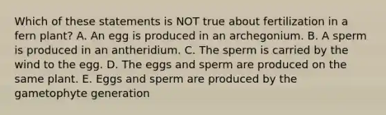 Which of these statements is NOT true about fertilization in a fern plant? A. An egg is produced in an archegonium. B. A sperm is produced in an antheridium. C. The sperm is carried by the wind to the egg. D. The eggs and sperm are produced on the same plant. E. Eggs and sperm are produced by the gametophyte generation