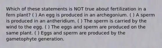 Which of these statements is NOT true about fertilization in a fern plant? ( ) An egg is produced in an archegonium. ( ) A sperm is produced in an antheridium. ( ) The sperm is carried by the wind to the egg. ( ) The eggs and sperm are produced on the same plant. ( ) Eggs and sperm are produced by the gametophyte generation.