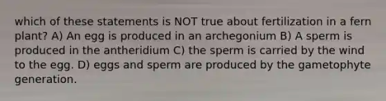 which of these statements is NOT true about fertilization in a fern plant? A) An egg is produced in an archegonium B) A sperm is produced in the antheridium C) the sperm is carried by the wind to the egg. D) eggs and sperm are produced by the gametophyte generation.