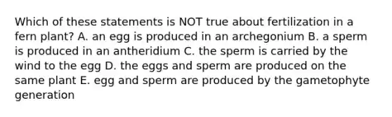 Which of these statements is NOT true about fertilization in a fern plant? A. an egg is produced in an archegonium B. a sperm is produced in an antheridium C. the sperm is carried by the wind to the egg D. the eggs and sperm are produced on the same plant E. egg and sperm are produced by the gametophyte generation