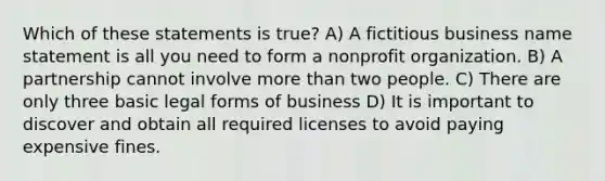 Which of these statements is true? A) A fictitious business name statement is all you need to form a nonprofit organization. B) A partnership cannot involve <a href='https://www.questionai.com/knowledge/keWHlEPx42-more-than' class='anchor-knowledge'>more than</a> two people. C) There are only three basic legal forms of business D) It is important to discover and obtain all required licenses to avoid paying expensive fines.