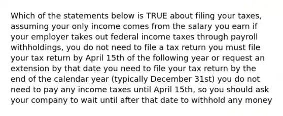 Which of the statements below is TRUE about filing your taxes, assuming your only income comes from the salary you earn if your employer takes out federal income taxes through payroll withholdings, you do not need to file a tax return you must file your tax return by April 15th of the following year or request an extension by that date you need to file your tax return by the end of the calendar year (typically December 31st) you do not need to pay any income taxes until April 15th, so you should ask your company to wait until after that date to withhold any money