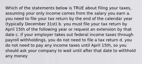 Which of the statements below is TRUE about filing your taxes, assuming your only income comes from the salary you earn a. you need to file your tax return by the end of the calendar year (typically December 31st) b. you must file your tax return by April 15th of the following year or request an extension by that date c. if your employer takes out federal income taxes through payroll withholdings, you do not need to file a tax return d. you do not need to pay any income taxes until April 15th, so you should ask your company to wait until after that date to withhold any money