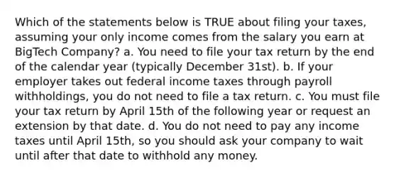 Which of the statements below is TRUE about filing your taxes, assuming your only income comes from the salary you earn at BigTech Company? a. You need to file your tax return by the end of the calendar year (typically December 31st). b. If your employer takes out federal income taxes through payroll withholdings, you do not need to file a tax return. c. You must file your tax return by April 15th of the following year or request an extension by that date. d. You do not need to pay any income taxes until April 15th, so you should ask your company to wait until after that date to withhold any money.