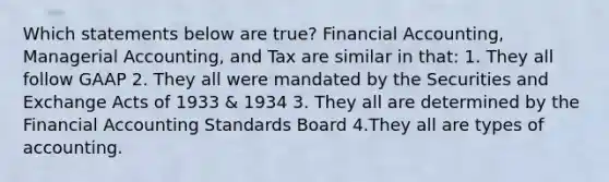 Which statements below are true? Financial Accounting, Managerial Accounting, and Tax are similar in that: 1. They all follow GAAP 2. They all were mandated by the Securities and Exchange Acts of 1933 & 1934 3. They all are determined by the Financial Accounting Standards Board 4.They all are types of accounting.