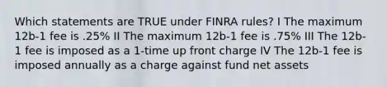 Which statements are TRUE under FINRA rules? I The maximum 12b-1 fee is .25% II The maximum 12b-1 fee is .75% III The 12b-1 fee is imposed as a 1-time up front charge IV The 12b-1 fee is imposed annually as a charge against fund net assets