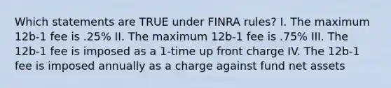 Which statements are TRUE under FINRA rules? I. The maximum 12b-1 fee is .25% II. The maximum 12b-1 fee is .75% III. The 12b-1 fee is imposed as a 1-time up front charge IV. The 12b-1 fee is imposed annually as a charge against fund net assets