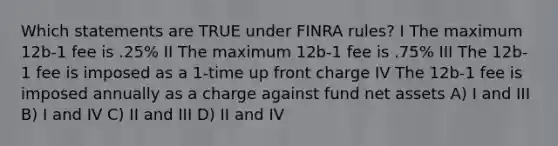 Which statements are TRUE under FINRA rules? I The maximum 12b-1 fee is .25% II The maximum 12b-1 fee is .75% III The 12b-1 fee is imposed as a 1-time up front charge IV The 12b-1 fee is imposed annually as a charge against fund net assets A) I and III B) I and IV C) II and III D) II and IV