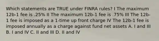 Which statements are TRUE under FINRA rules? I The maximum 12b-1 fee is .25% II The maximum 12b-1 fee is .75% III The 12b-1 fee is imposed as a 1-time up front charge IV The 12b-1 fee is imposed annually as a charge against fund net assets A. I and III B. I and IV C. II and III D. II and IV