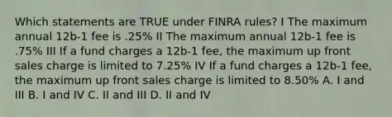 Which statements are TRUE under FINRA rules? I The maximum annual 12b-1 fee is .25% II The maximum annual 12b-1 fee is .75% III If a fund charges a 12b-1 fee, the maximum up front sales charge is limited to 7.25% IV If a fund charges a 12b-1 fee, the maximum up front sales charge is limited to 8.50% A. I and III B. I and IV C. II and III D. II and IV