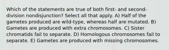 Which of the statements are true of both first- and second-division nondisjunction? Select all that apply. A) Half of the gametes produced are wild-type, whereas half are mutated. B) Gametes are produced with extra chromosomes. C) Sister chromatids fail to separate. D) Homologous chromosomes fail to separate. E) Gametes are produced with missing chromosomes.